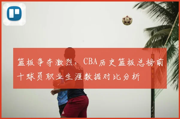 篮板争夺激烈,CBA历史篮板总榜前十球员职业生涯数据对比分析