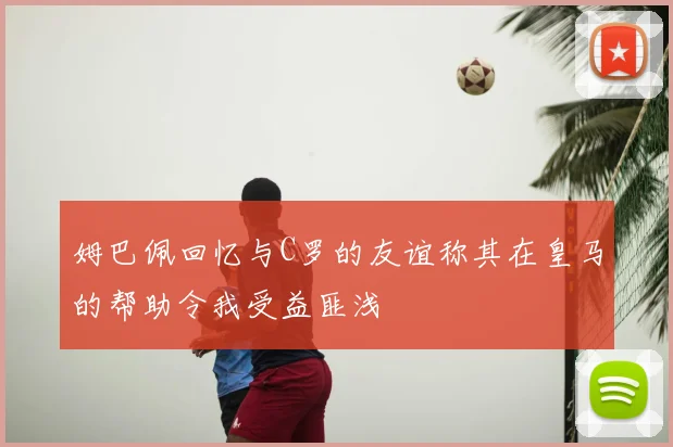 姆巴佩回忆与C罗的友谊称其在皇马的帮助令我受益匪浅