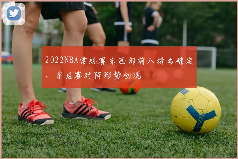 2022NBA常规赛东西部前八排名确定，季后赛对阵形势初现