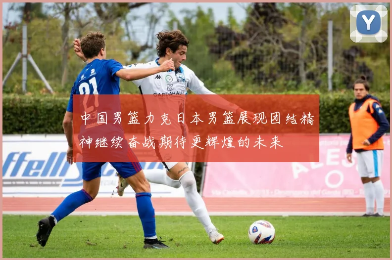 中国男篮力克日本男篮展现团结精神继续奋战期待更辉煌的未来