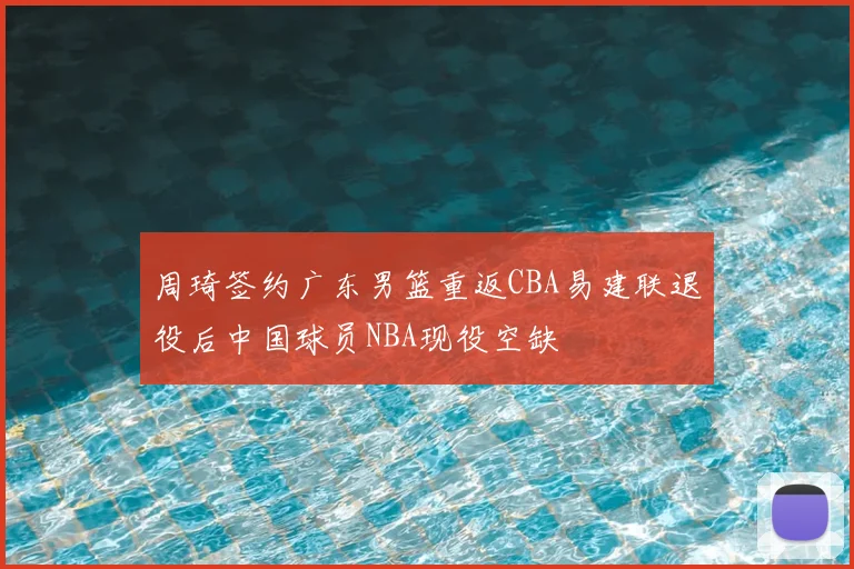 周琦签约广东男篮重返CBA易建联退役后中国球员NBA现役空缺