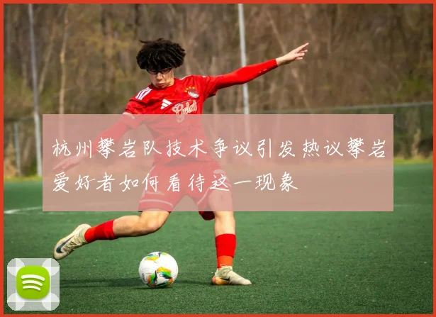 杭州攀岩队技术争议引发热议攀岩爱好者如何看待这一现象